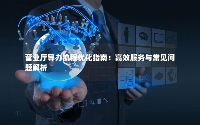 营业厅导办流程优化指南：高效服务与常见问题解析