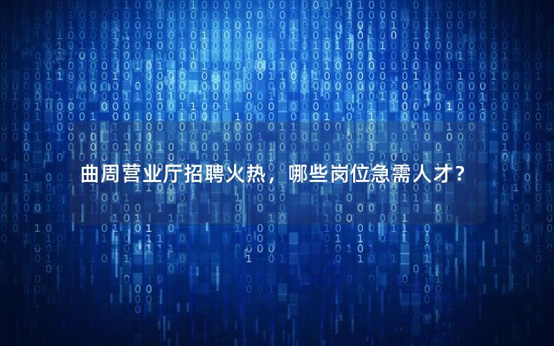 曲周营业厅招聘火热，哪些岗位急需人才？