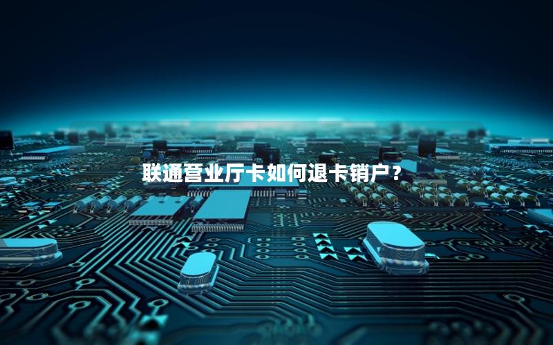 联通营业厅卡如何退卡销户？