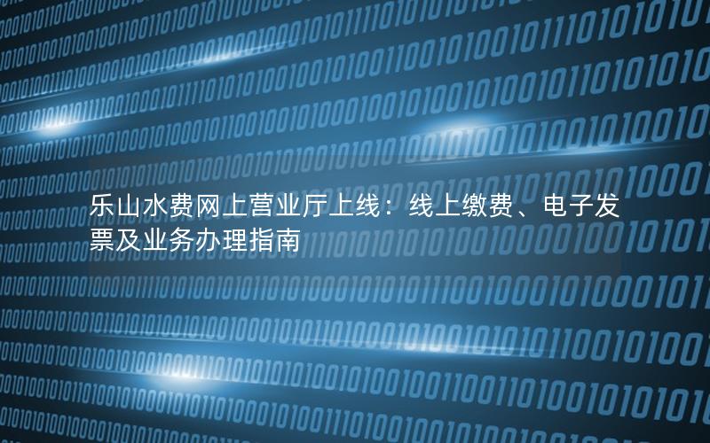 乐山水费网上营业厅上线：线上缴费、电子发票及业务办理指南