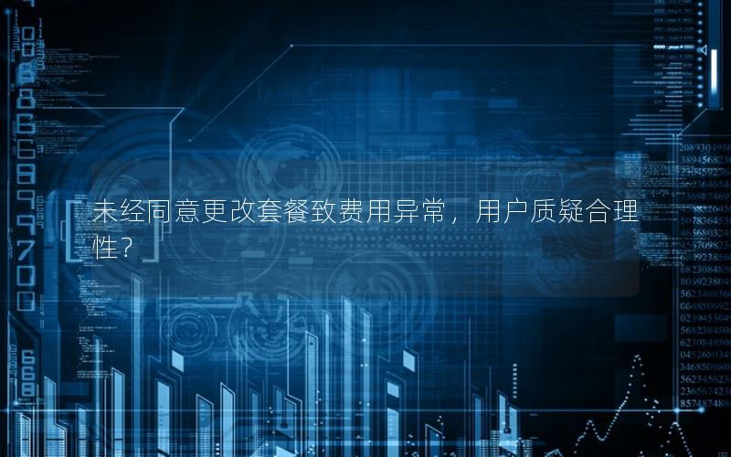 未经同意更改套餐致费用异常，用户质疑合理性？
