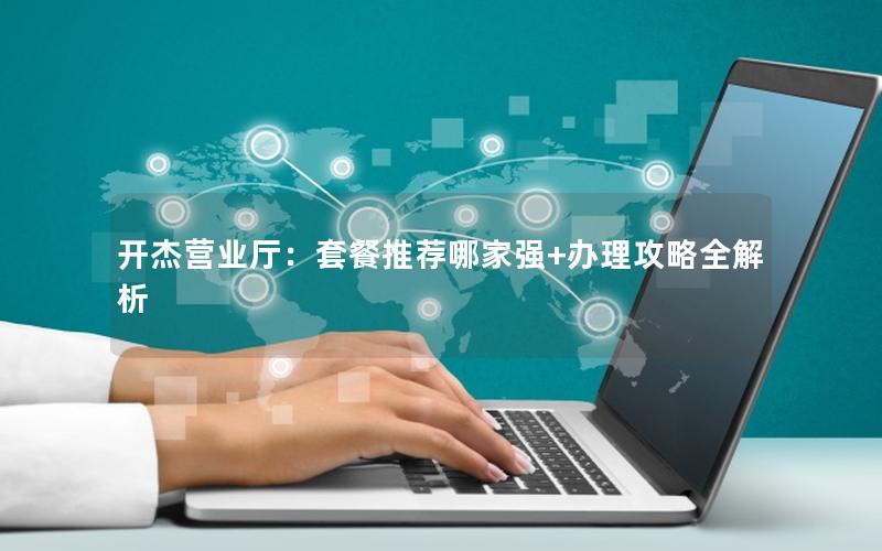 开杰营业厅：套餐推荐哪家强+办理攻略全解析