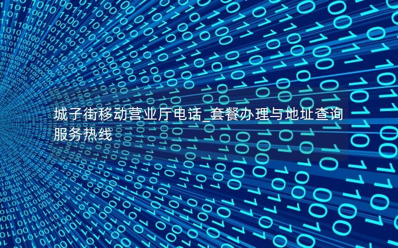 城子街移动营业厅电话_套餐办理与地址查询服务热线