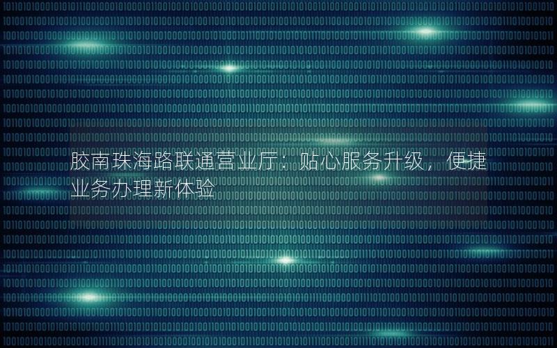 胶南珠海路联通营业厅：贴心服务升级，便捷业务办理新体验