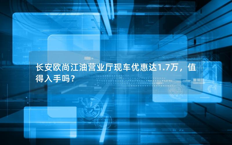 长安欧尚江油营业厅现车优惠达1.7万，值得入手吗？