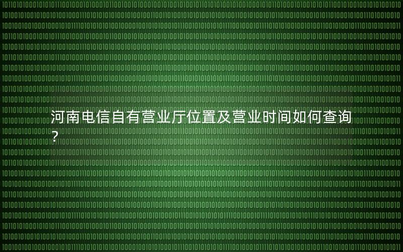 河南电信自有营业厅位置及营业时间如何查询？