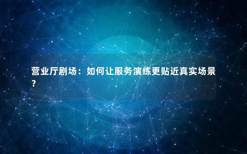 营业厅剧场：如何让服务演练更贴近真实场景？