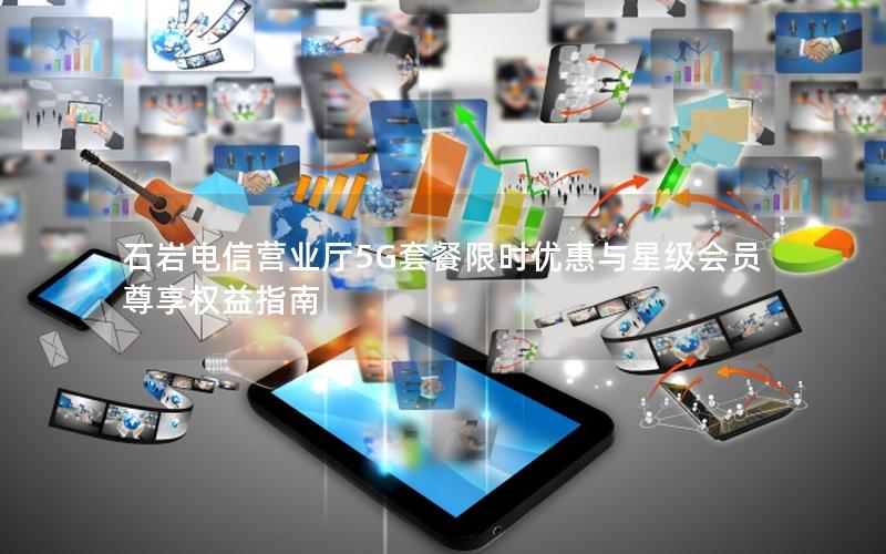 石岩电信营业厅5G套餐限时优惠与星级会员尊享权益指南
