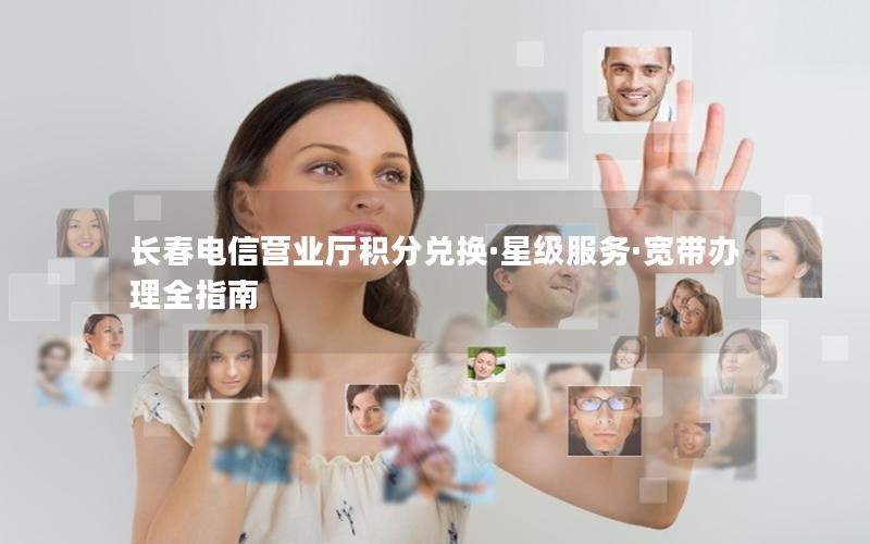 长春电信营业厅积分兑换·星级服务·宽带办理全指南