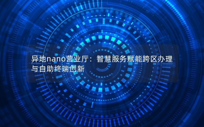 异地nano营业厅：智慧服务赋能跨区办理与自助终端创新