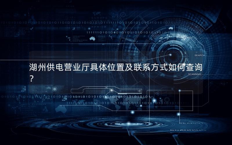 湖州供电营业厅具体位置及联系方式如何查询？