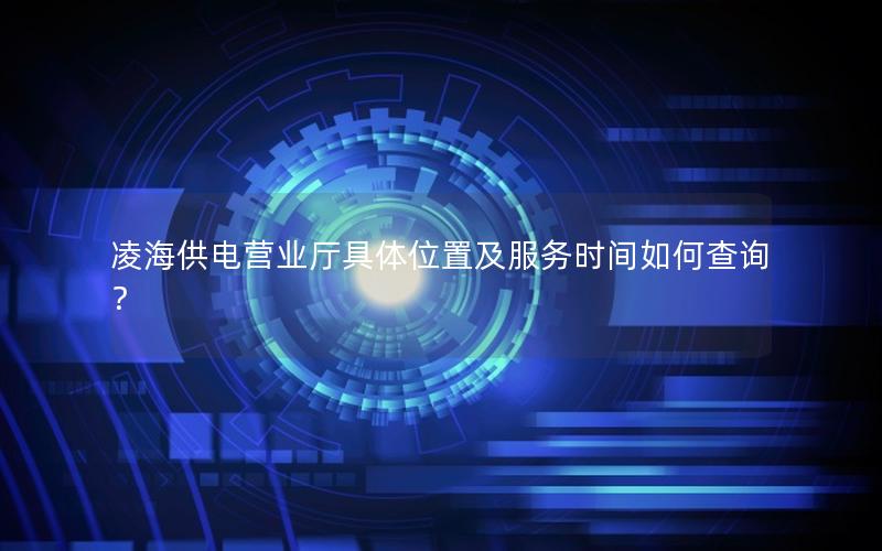 凌海供电营业厅具体位置及服务时间如何查询？