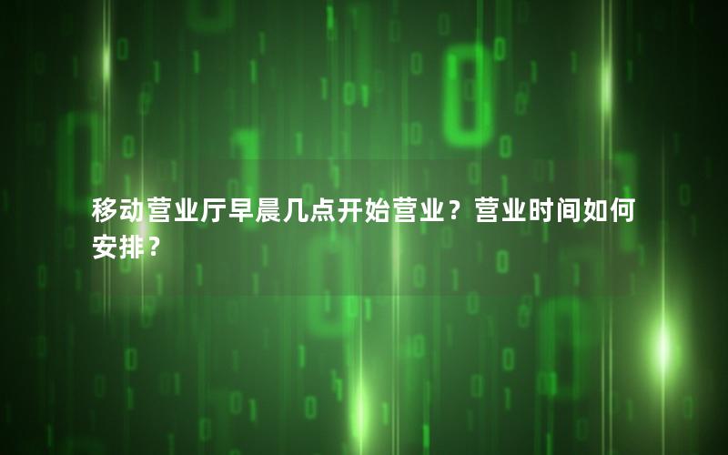 移动营业厅早晨几点开始营业？营业时间如何安排？