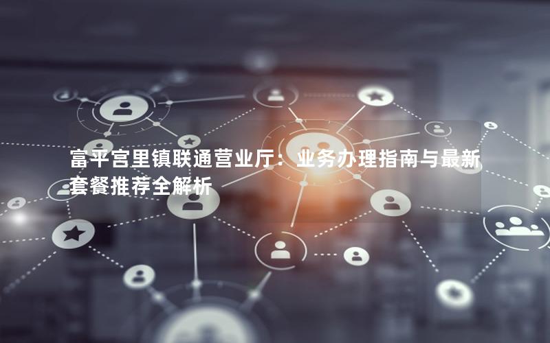富平宫里镇联通营业厅：业务办理指南与最新套餐推荐全解析