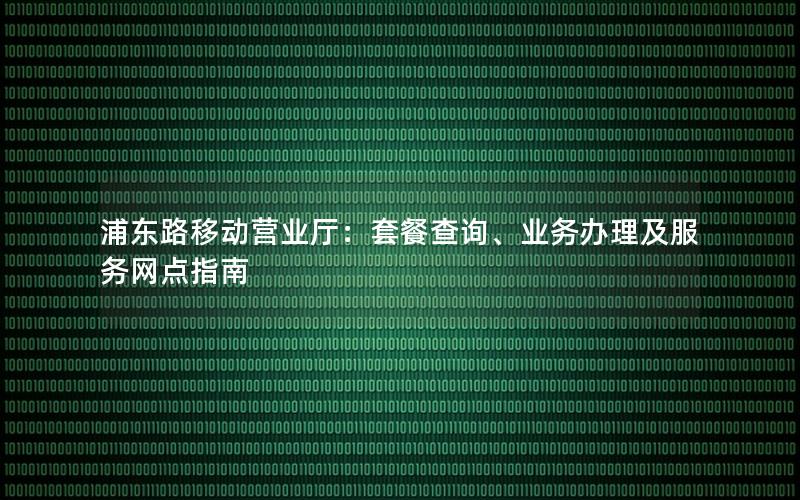 浦东路移动营业厅：套餐查询、业务办理及服务网点指南