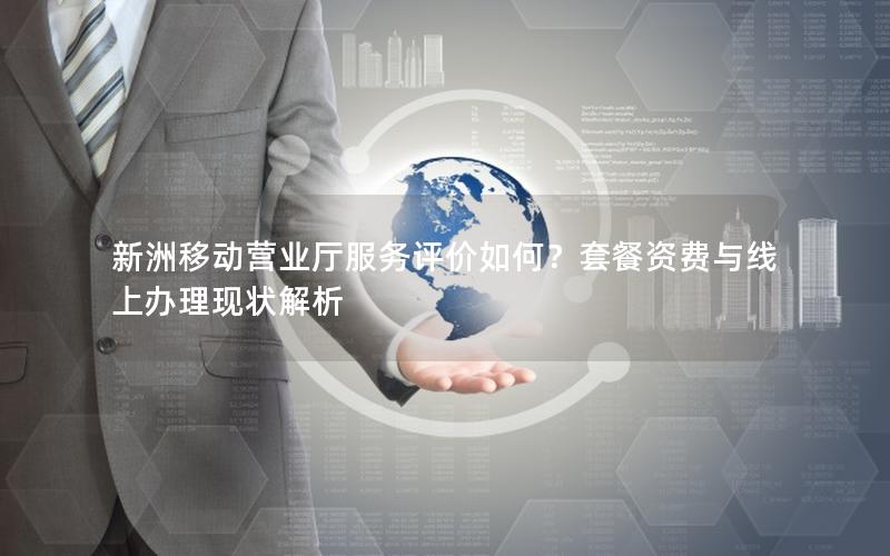 新洲移动营业厅服务评价如何？套餐资费与线上办理现状解析