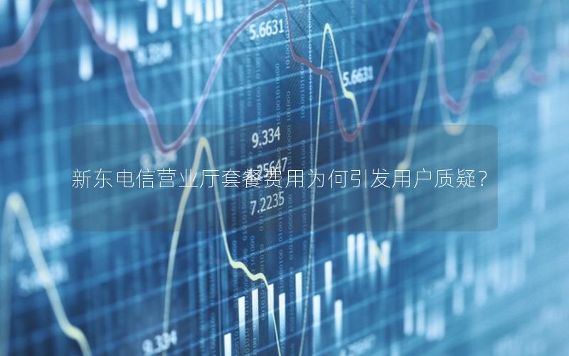 新东电信营业厅套餐费用为何引发用户质疑？