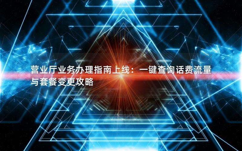 营业厅业务办理指南上线：一键查询话费流量与套餐变更攻略