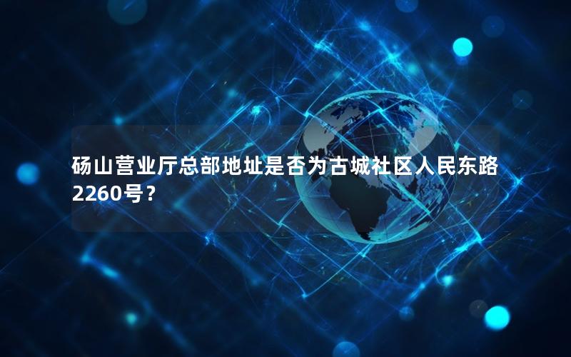 砀山营业厅总部地址是否为古城社区人民东路2260号？