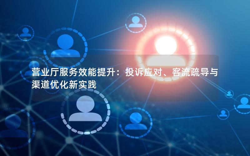 营业厅服务效能提升：投诉应对、客流疏导与渠道优化新实践