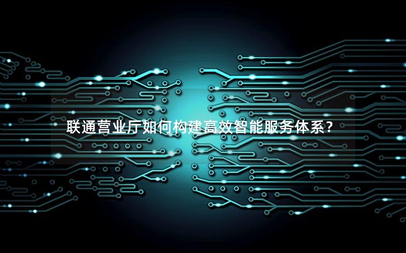 联通营业厅如何构建高效智能服务体系？