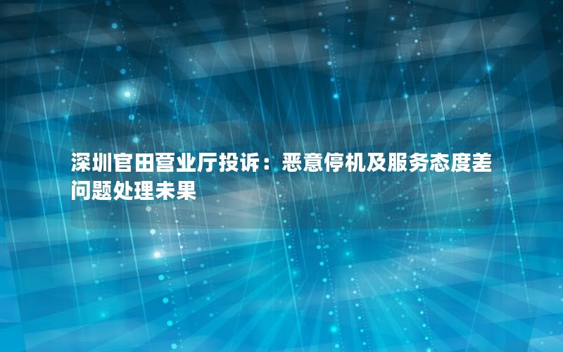 深圳官田营业厅投诉：恶意停机及服务态度差问题处理未果