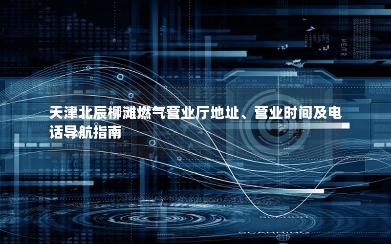 天津北辰柳滩燃气营业厅地址、营业时间及电话导航指南