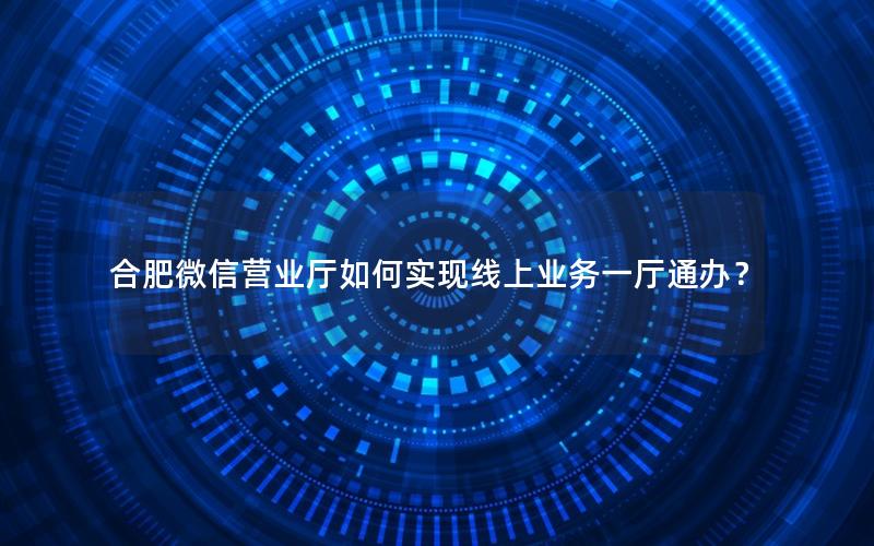 合肥微信营业厅如何实现线上业务一厅通办？