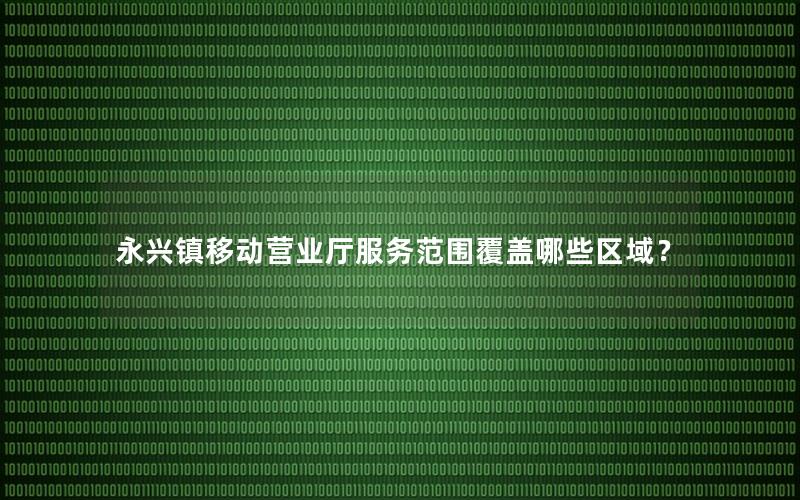 永兴镇移动营业厅服务范围覆盖哪些区域？