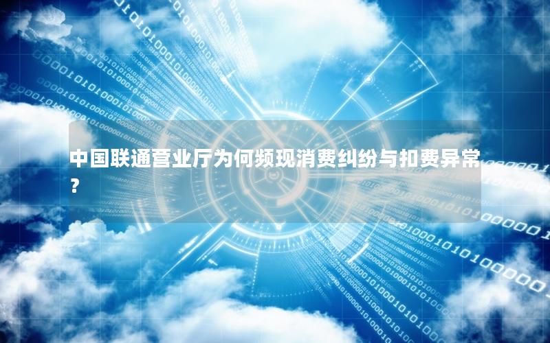 中国联通营业厅为何频现消费纠纷与扣费异常？