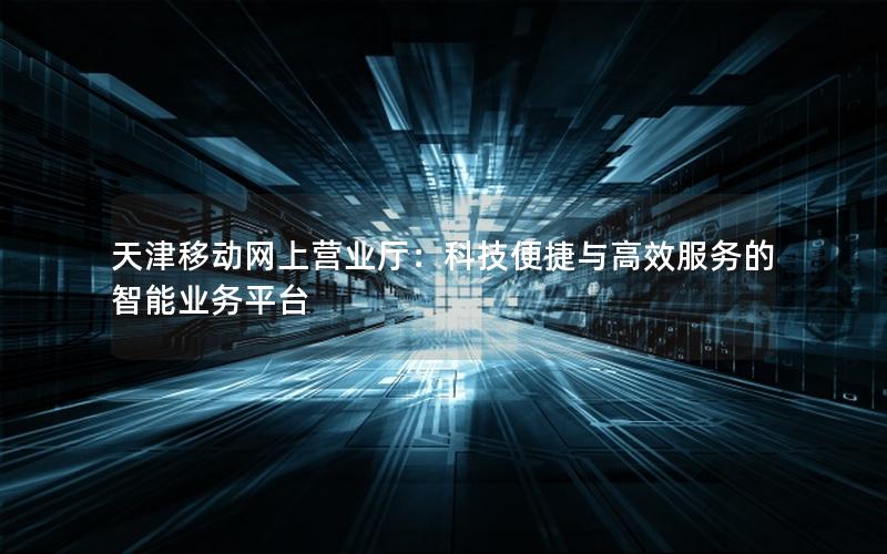 天津移动网上营业厅：科技便捷与高效服务的智能业务平台
