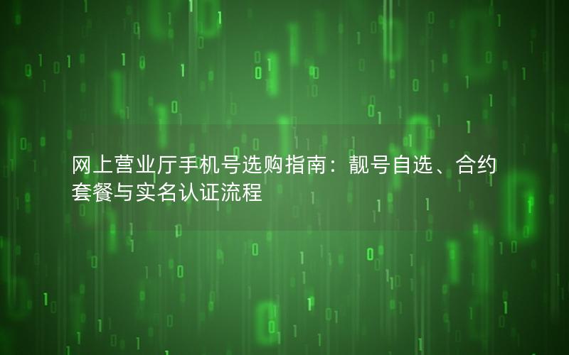 网上营业厅手机号选购指南：靓号自选、合约套餐与实名认证流程