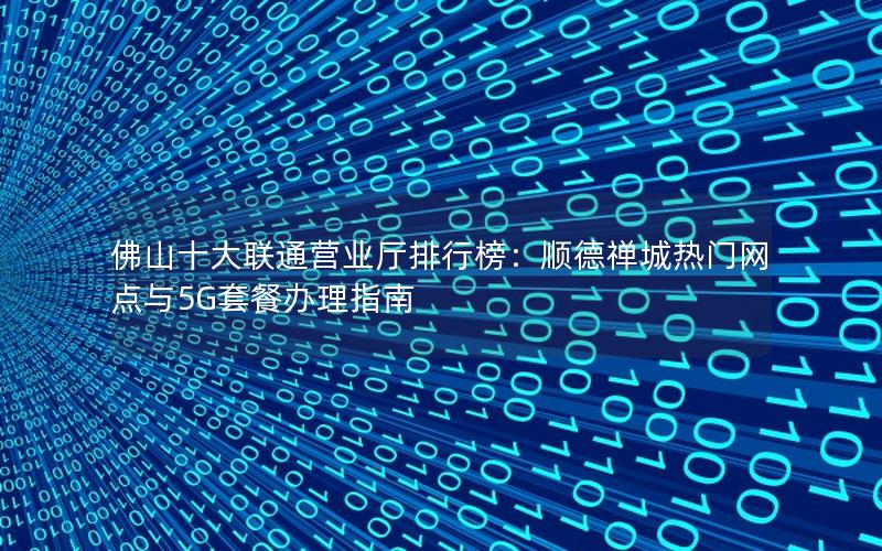 佛山十大联通营业厅排行榜：顺德禅城热门网点与5G套餐办理指南