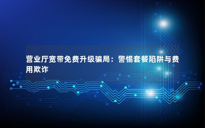 营业厅宽带免费升级骗局：警惕套餐陷阱与费用欺诈