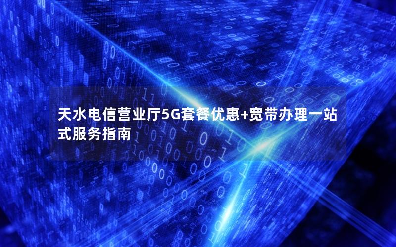天水电信营业厅5G套餐优惠+宽带办理一站式服务指南