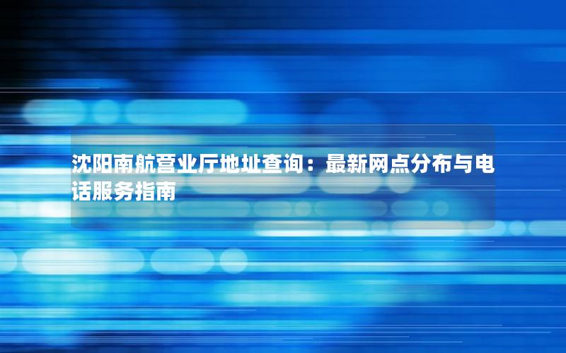 沈阳南航营业厅地址查询：最新网点分布与电话服务指南