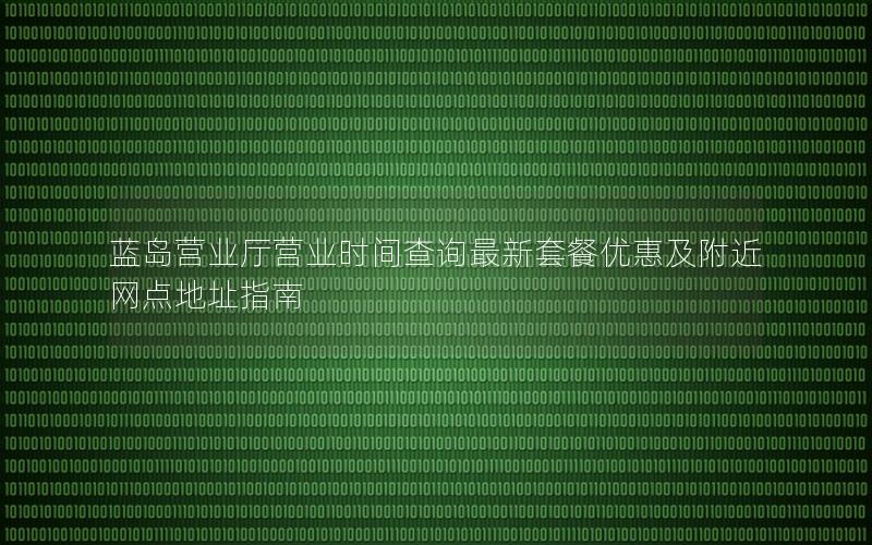 蓝岛营业厅营业时间查询最新套餐优惠及附近网点地址指南