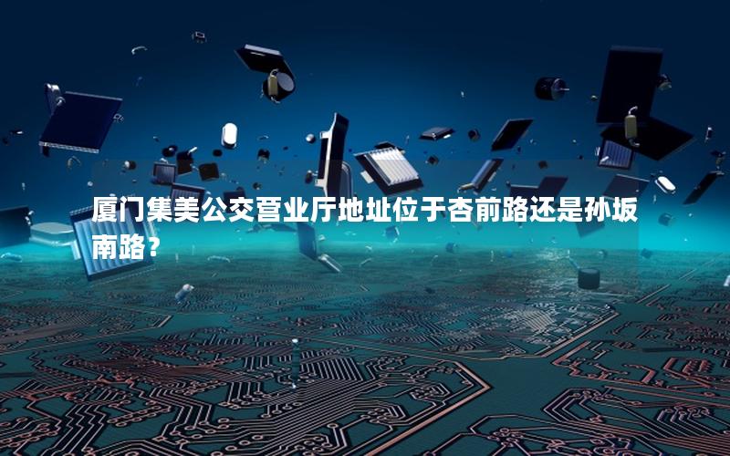 厦门集美公交营业厅地址位于杏前路还是孙坂南路？