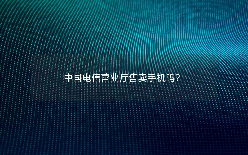 中国电信营业厅售卖手机吗？