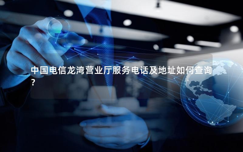中国电信龙湾营业厅服务电话及地址如何查询？