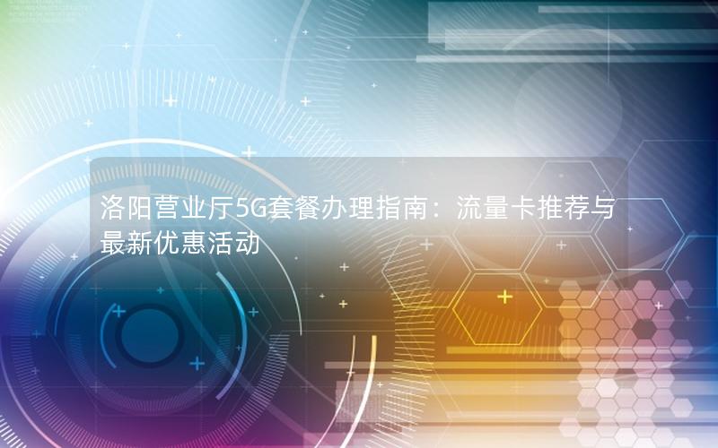 洛阳营业厅5G套餐办理指南：流量卡推荐与最新优惠活动
