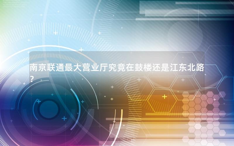 南京联通最大营业厅究竟在鼓楼还是江东北路？