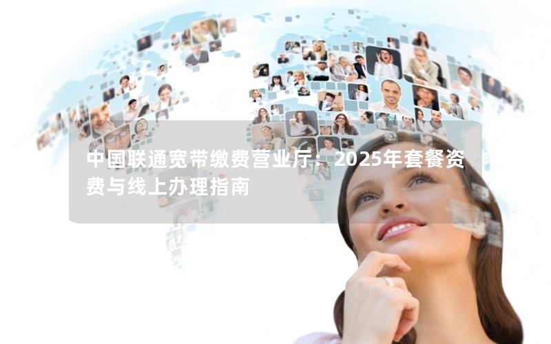 中国联通宽带缴费营业厅：2025年套餐资费与线上办理指南