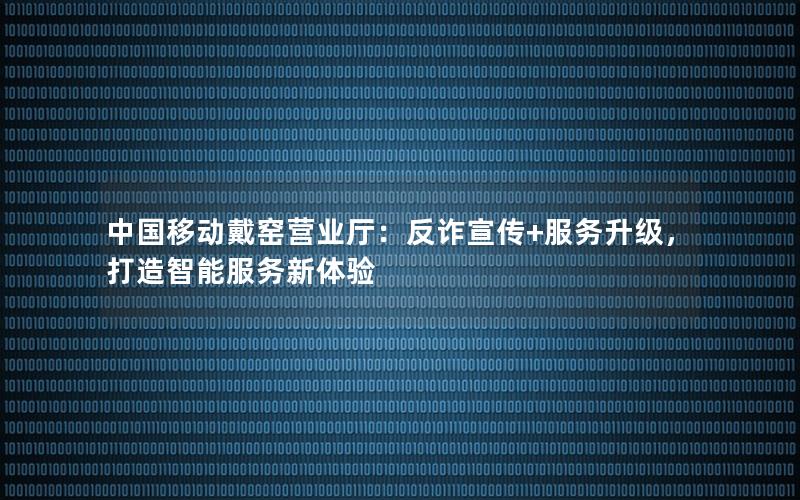 中国移动戴窑营业厅：反诈宣传+服务升级，打造智能服务新体验