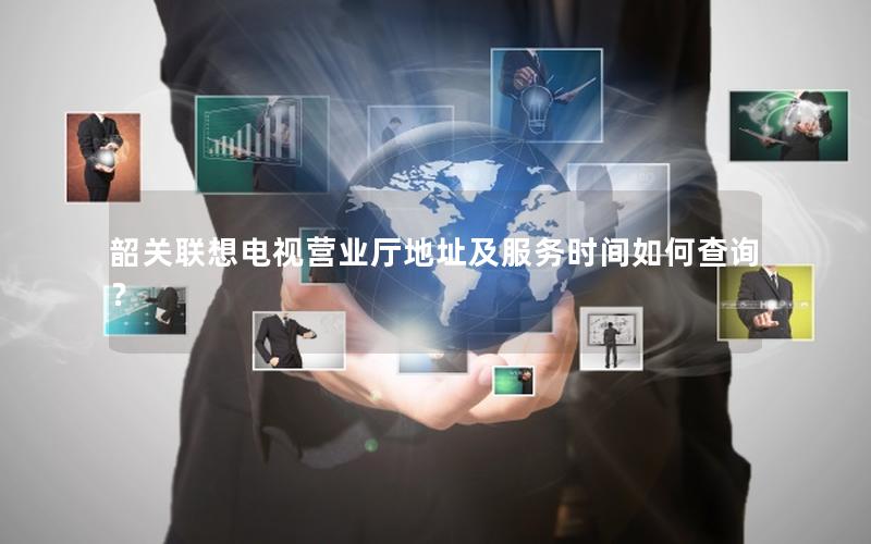 韶关联想电视营业厅地址及服务时间如何查询？