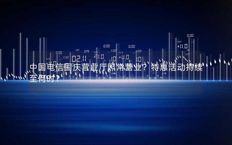 中国电信国庆营业厅照常营业？特惠活动持续至何时？