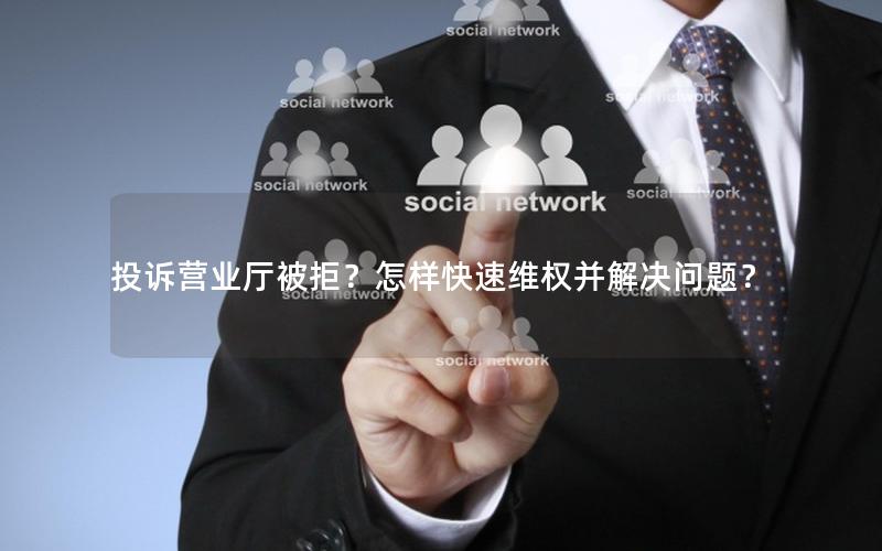 投诉营业厅被拒？怎样快速维权并解决问题？