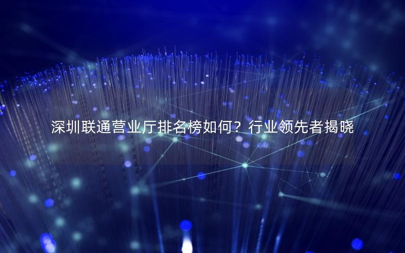 深圳联通营业厅排名榜如何？行业领先者揭晓