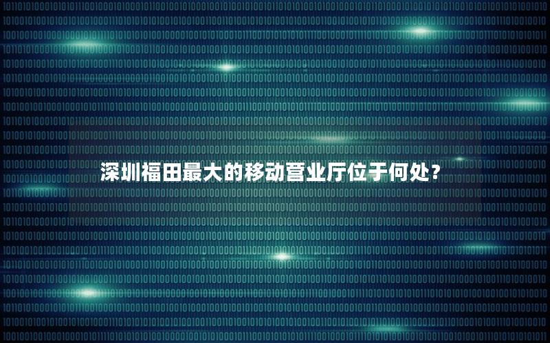 深圳福田最大的移动营业厅位于何处？
