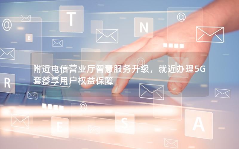 附近电信营业厅智慧服务升级，就近办理5G套餐享用户权益保障
